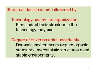 35
Structural decisions are influenced by:
Technology use by the organization
Firms adapt their structure to the
technology they use.
Degree of environmental uncertainty
Dynamic environments require organic
structures; mechanistic structures need
stable environments.
 