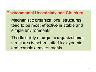 39
Environmental Uncertainty and Structure
Mechanistic organizational structures
tend to be most effective in stable and
simple environments.
The flexibility of organic organizational
structures is better suited for dynamic
and complex environments.
 