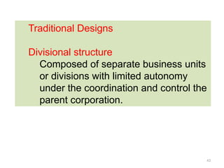 43
Traditional Designs
Divisional structure
Composed of separate business units
or divisions with limited autonomy
under the coordination and control the
parent corporation.
 