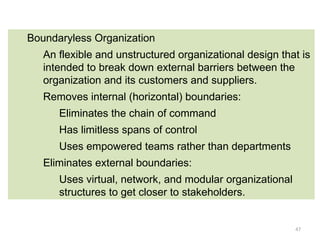 47
Boundaryless Organization
An flexible and unstructured organizational design that is
intended to break down external barriers between the
organization and its customers and suppliers.
Removes internal (horizontal) boundaries:
Eliminates the chain of command
Has limitless spans of control
Uses empowered teams rather than departments
Eliminates external boundaries:
Uses virtual, network, and modular organizational
structures to get closer to stakeholders.
 