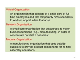 48
Virtual Organization
An organization that consists of a small core of full-
time employees and that temporarily hires specialists
to work on opportunities that arise.
Network Organization
A small core organization that outsources its major
business functions (e.g., manufacturing) in order to
concentrate on what it does best.
Modular Organization
A manufacturing organization that uses outside
suppliers to provide product components for its final
assembly operations.
 