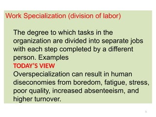 5
Work Specialization (division of labor)
The degree to which tasks in the
organization are divided into separate jobs
with each step completed by a different
person. Examples
TODAY’S VIEW
Overspecialization can result in human
diseconomies from boredom, fatigue, stress,
poor quality, increased absenteeism, and
higher turnover.
 