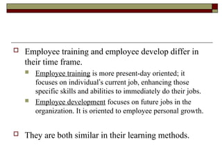  Employee training and employee develop differ in
their time frame.
 Employee training is more present-day oriented; it
focuses on individual’s current job, enhancing those
specific skills and abilities to immediately do their jobs.
 Employee development focuses on future jobs in the
organization. It is oriented to employee personal growth.
 They are both similar in their learning methods.
 