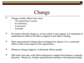 Change
 Change usually affects four areas:
1. The organization’s system.
2. Its technology.
3. Its processes.
4. Its people.
 No matter what the change is, or how minor it may appear, it is important to
understand its effect to be able to support it and make it lasting.
 Most organizational change does not happen by chance; it is a concerted
effort to alter some aspect of the organization.
 Whatever change happens, it ultimately affects people.
 OD comes into play with efforts designed to support the business’s strategic
direction. Moreover, it helps organizational members with planned change.
 