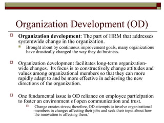 Organization Development (OD)
 Organization development: The part of HRM that addresses
systemwide change in the organization.
 Brought about by continuous improvement goals, many organizations
have drastically changed the way they do business.
 Organization development facilitates long-term organization-
wide changes. Its focus is to constructively change attitudes and
values among organizational members so that they can more
rapidly adapt to and be more effective in achieving the new
directions of the organization.
 One fundamental issue is OD reliance on employee participation
to foster an environment of open communication and trust.
 Change creates stress; therefore, OD attempts to involve organizational
members in changes affecting their jobs and seek their input about how
the innovation is affecting them.`
 
