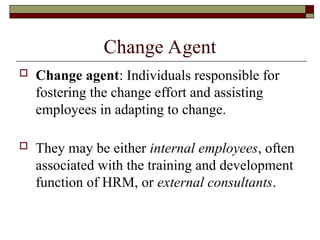 Change Agent
 Change agent: Individuals responsible for
fostering the change effort and assisting
employees in adapting to change.
 They may be either internal employees, often
associated with the training and development
function of HRM, or external consultants.
 