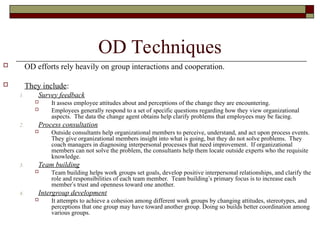 OD Techniques
 OD efforts rely heavily on group interactions and cooperation.
 They include:
1. Survey feedback
 It assess employee attitudes about and perceptions of the change they are encountering.
 Employees generally respond to a set of specific questions regarding how they view organizational
aspects. The data the change agent obtains help clarify problems that employees may be facing.
2. Process consultation
 Outside consultants help organizational members to perceive, understand, and act upon process events.
They give organizational members insight into what is going, but they do not solve problems. They
coach managers in diagnosing interpersonal processes that need improvement. If organizational
members can not solve the problem, the consultants help them locate outside experts who the requisite
knowledge.
3. Team building
 Team building helps work groups set goals, develop positive interpersonal relationships, and clarify the
role and responsibilities of each team member. Team building’s primary focus is to increase each
member’s trust and openness toward one another.
4. Intergroup development
 It attempts to achieve a cohesion among different work groups by changing attitudes, stereotypes, and
perceptions that one group may have toward another group. Doing so builds better coordination among
various groups.
 