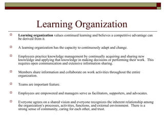 Learning Organization
 Learning organization values continued learning and believes a competitive advantage can
be derived from it.
 A learning organization has the capacity to continuously adapt and change.
 Employees practice knowledge management by continually acquiring and sharing new
knowledge and applying that knowledge in making decisions or performing their work. This
requires open communication and extensive information sharing.
 Members share information and collaborate on work activities throughout the entire
organization.
 Teams are important feature.
 Employees are empowered and managers serve as facilitators, supporters, and advocates.
 Everyone agrees on a shared vision and everyone recognizes the inherent relationship among
the organization’s processes, activities, functions, and external environment. There is a
strong sense of community, caring for each other, and trust.
 