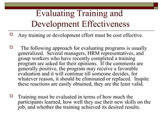Evaluating Training and
Development Effectiveness
 Any training or development effort must be cost effective.
 The following approach for evaluating programs is usually
generalized. Several managers, HRM representatives, and
group workers who have recently completed a training
program are asked for their opinions. If the comments are
generally positive, the program may receive a favorable
evaluation and it will continue till someone decides, for
whatever reason, it should be eliminated or replaced. Inspite
these reactions are easily obtained, they are the least valid.
 Training must be evaluated in terms of how much the
participants learned, how well they use their new skills on the
job, and whether the training achieved its desired results.
 