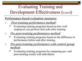Evaluating Training and
Development Effectiveness (Cont’d)
Performance-based evaluation measures:
1. Post-training performance method:
 Evaluating training programs based on how well
employees can perform their jobs after training.
2. Pre-post-training performance method:
 Evaluating training programs based on the difference in
performance before and after training.
3. Pre-post-training performance with control group
method:
 Evaluating training programs by comparing pre- and
post-training results with individuals.
 