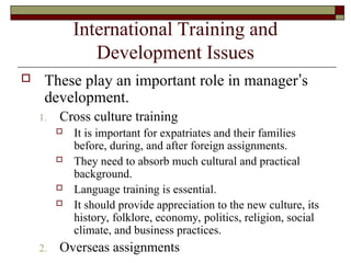 International Training and
Development Issues
 These play an important role in manager’s
development.
1. Cross culture training
 It is important for expatriates and their families
before, during, and after foreign assignments.
 They need to absorb much cultural and practical
background.
 Language training is essential.
 It should provide appreciation to the new culture, its
history, folklore, economy, politics, religion, social
climate, and business practices.
2. Overseas assignments
 