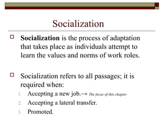 Socialization
 Socialization is the process of adaptation
that takes place as individuals attempt to
learn the values and norms of work roles.
 Socialization refers to all passages; it is
required when:
1. Accepting a new job.→ The focus of this chapter
2. Accepting a lateral transfer.
3. Promoted.
 