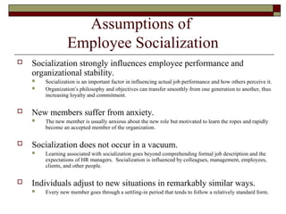 Assumptions of
Employee Socialization
 Socialization strongly influences employee performance and
organizational stability.
 Socialization is an important factor in influencing actual job performance and how others perceive it.
 Organization’s philosophy and objectives can transfer smoothly from one generation to another, thus
increasing loyalty and commitment.
 New members suffer from anxiety.
 The new member is usually anxious about the new role but motivated to learn the ropes and rapidly
become an accepted member of the organization.
 Socialization does not occur in a vacuum.
 Learning associated with socialization goes beyond comprehending formal job description and the
expectations of HR managers. Socialization is influenced by colleagues, management, employees,
clients, and other people.
 Individuals adjust to new situations in remarkably similar ways.
 Every new member goes through a settling-in period that tends to follow a relatively standard form.
 