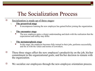 The Socialization Process
 Socialization is made up of three stages:
1. The prearrival stage
 It encompasses learning the new employee has gained before joining the organization.
2. The encounter stage
 The new employee gains a clearer understanding and deals with the realization that the
expectations and reality may differ.
3. The metamorphosis stage
 In this stage, the employee becomes fully trained in their jobs, performs successfully,
and fits in with the values and norms of coworkers.
 These three stages affect the new employee’s productivity on the job, his/her
commitment to the organizational goals, and his/her decision to remain with
the organization.
 We socialize our employees through the new-employee orientation process.
 