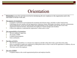 Orientation
 Orientation covers the activities involved in introducing the new employee to the organization and to the
individuals in his/her work unit.
 The purpose of orientation:
 It expands on information received during the recruitment and selection stages, and helps to reduce initial anxiety.
 It familiarizes the new member with the organization’s objectives, history, philosophy, procedures, and rules; communicates
relevant HR policies; reviews the specific duties and responsibilities of new member’s job; provides a tour of the
organization’s physical facilities; and introduce the employee to his/her manager and coworkers.
 It allows the employee to understand the organization’s culture and its vision.
 The responsibility of orientation:
 The new employee’s supervisor.
 The people in HRM.
 Computer-based programs.
 Some combination.
 The Role of CEO’s:
 The CEO first responsibility is to welcome new employees and talk to them about what a good choice they made.
 S/he is in a position to inspire new employees by talking about what it is like to work for the organization. In addition, s/he can
discuss what really matters in the company.
 This shows care for the employee.
 The role of HRM:
 It explains matters as the overall organizational policies and employee benefits.
 
