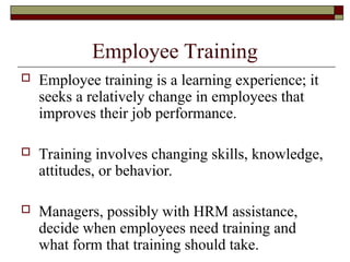Employee Training
 Employee training is a learning experience; it
seeks a relatively change in employees that
improves their job performance.
 Training involves changing skills, knowledge,
attitudes, or behavior.
 Managers, possibly with HRM assistance,
decide when employees need training and
what form that training should take.
 