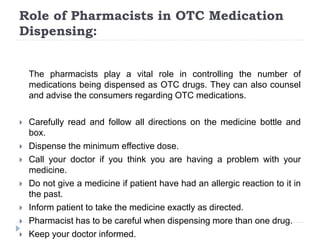 Role of Pharmacists in OTC Medication
Dispensing:
The pharmacists play a vital role in controlling the number of
medications being dispensed as OTC drugs. They can also counsel
and advise the consumers regarding OTC medications.
 Carefully read and follow all directions on the medicine bottle and
box.
 Dispense the minimum effective dose.
 Call your doctor if you think you are having a problem with your
medicine.
 Do not give a medicine if patient have had an allergic reaction to it in
the past.
 Inform patient to take the medicine exactly as directed.
 Pharmacist has to be careful when dispensing more than one drug.
 Keep your doctor informed.
 