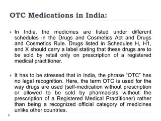 OTC Medications in India:
 In India, the medicines are listed under different
schedules in the Drugs and Cosmetics Act and Drugs
and Cosmetics Rule. Drugs listed in Schedules H, H1,
and X should carry a label stating that these drugs are to
be sold by retail only on prescription of a registered
medical practitioner.
 It has to be stressed that in India, the phrase “OTC” has
no legal recognition. Here, the term OTC is used for the
way drugs are used (self-medication without prescription
or allowed to be sold by pharmacists without the
prescription of a Registered Medical Practitioner) rather
than being a recognized official category of medicines
unlike other countries.
 