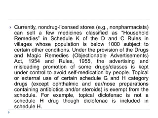  Currently, nondrug-licensed stores (e.g., nonpharmacists)
can sell a few medicines classified as “Household
Remedies” in Schedule K of the D and C Rules in
villages whose population is below 1000 subject to
certain other conditions. Under the provision of the Drugs
and Magic Remedies (Objectionable Advertisements)
Act, 1954 and Rules, 1955, the advertising and
misleading promotion of some drugs/classes is kept
under control to avoid self-medication by people. Topical
or external use of certain schedule G and H category
drugs (except ophthalmic and ear/nose preparations
containing antibiotics and/or steroids) is exempt from the
schedule. For example, topical diclofenac is not a
schedule H drug though diclofenac is included in
schedule H.
 