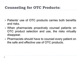 Counseling for OTC Products:
 Patients’ use of OTC products carries both benefits
and risks.
 When pharmacists proactively counsel patients on
OTC product selection and use, the risks virtually
disappear.
 Pharmacists should have to counsel every patient on
the safe and effective use of OTC products.
 