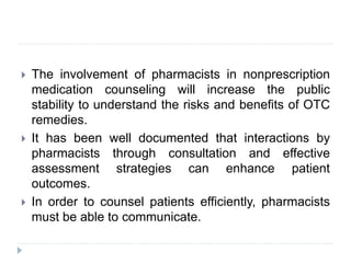  The involvement of pharmacists in nonprescription
medication counseling will increase the public
stability to understand the risks and benefits of OTC
remedies.
 It has been well documented that interactions by
pharmacists through consultation and effective
assessment strategies can enhance patient
outcomes.
 In order to counsel patients efficiently, pharmacists
must be able to communicate.
 