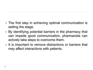  The first step in achieving optimal communication is
setting the stage.
 By identifying potential barriers in the pharmacy that
can impede good communication, pharmacists can
actively take steps to overcome them.
 It is important to remove distractions or barriers that
may affect interactions with patients.
 