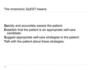 The mnemonic QuEST means:
Quickly and accurately assess the patient;
Establish that the patient is an appropriate self-care
candidate;
Suggest appropriate self-care strategies to the patient;
Talk with the patient about these strategies.
 