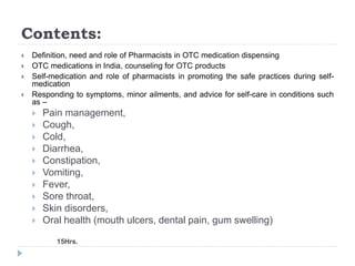 Contents:
 Definition, need and role of Pharmacists in OTC medication dispensing
 OTC medications in India, counseling for OTC products
 Self-medication and role of pharmacists in promoting the safe practices during self-
medication
 Responding to symptoms, minor ailments, and advice for self-care in conditions such
as –
 Pain management,
 Cough,
 Cold,
 Diarrhea,
 Constipation,
 Vomiting,
 Fever,
 Sore throat,
 Skin disorders,
 Oral health (mouth ulcers, dental pain, gum swelling)
15Hrs.
 