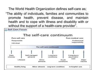 The World Health Organization defines self-care as;
“The ability of individuals, families and communities to
promote health, prevent disease, and maintain
health and to cope with illness and disability with or
without the support of a health-care provider”.
 