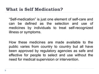What is Self Medication?
“Self-medication” is just one element of self-care and
can be defined as the selection and use of
medicines by individuals to treat self-recognized
illness or symptoms.
How these medicines are made available to the
public varies from country to country but all have
been approved by regulatory agencies as safe and
effective for people to select and use without the
need for medical supervision or intervention.
 