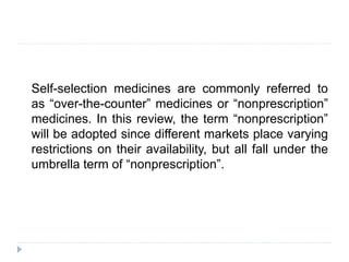 Self-selection medicines are commonly referred to
as “over-the-counter” medicines or “nonprescription”
medicines. In this review, the term “nonprescription”
will be adopted since different markets place varying
restrictions on their availability, but all fall under the
umbrella term of “nonprescription”.
 