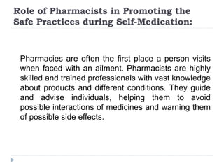 Role of Pharmacists in Promoting the
Safe Practices during Self-Medication:
Pharmacies are often the first place a person visits
when faced with an ailment. Pharmacists are highly
skilled and trained professionals with vast knowledge
about products and different conditions. They guide
and advise individuals, helping them to avoid
possible interactions of medicines and warning them
of possible side effects.
 