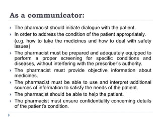 As a communicator:
 The pharmacist should initiate dialogue with the patient.
 In order to address the condition of the patient appropriately.
(e.g. how to take the medicines and how to deal with safety
issues)
 The pharmacist must be prepared and adequately equipped to
perform a proper screening for specific conditions and
diseases, without interfering with the prescriber’s authority.
 The pharmacist must provide objective information about
medicines.
 The pharmacist must be able to use and interpret additional
sources of information to satisfy the needs of the patient.
 The pharmacist should be able to help the patient.
 The pharmacist must ensure confidentiality concerning details
of the patient’s condition.
 