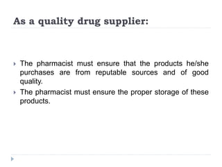 As a quality drug supplier:
 The pharmacist must ensure that the products he/she
purchases are from reputable sources and of good
quality.
 The pharmacist must ensure the proper storage of these
products.
 