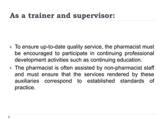 As a trainer and supervisor:
 To ensure up-to-date quality service, the pharmacist must
be encouraged to participate in continuing professional
development activities such as continuing education.
 The pharmacist is often assisted by non-pharmacist staff
and must ensure that the services rendered by these
auxiliaries correspond to established standards of
practice.
 