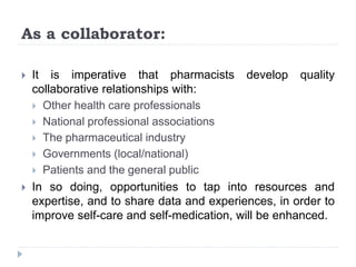 As a collaborator:
 It is imperative that pharmacists develop quality
collaborative relationships with:
 Other health care professionals
 National professional associations
 The pharmaceutical industry
 Governments (local/national)
 Patients and the general public
 In so doing, opportunities to tap into resources and
expertise, and to share data and experiences, in order to
improve self-care and self-medication, will be enhanced.
 