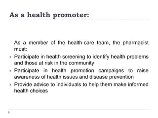 As a health promoter:
As a member of the health-care team, the pharmacist
must:
 Participate in health screening to identify health problems
and those at risk in the community
 Participate in health promotion campaigns to raise
awareness of health issues and disease prevention
 Provide advice to individuals to help them make informed
health choices
 