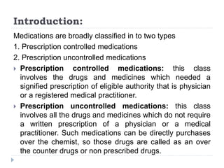 Introduction:
Medications are broadly classified in to two types
1. Prescription controlled medications
2. Prescription uncontrolled medications
 Prescription controlled medications: this class
involves the drugs and medicines which needed a
signified prescription of eligible authority that is physician
or a registered medical practitioner.
 Prescription uncontrolled medications: this class
involves all the drugs and medicines which do not require
a written prescription of a physician or a medical
practitioner. Such medications can be directly purchases
over the chemist, so those drugs are called as an over
the counter drugs or non prescribed drugs.
 