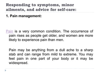 Responding to symptoms, minor
ailments, and advice for self-care:
1. Pain management:
Pain is a very common condition. The occurrence of
pain rises as people get older, and women are more
likely to experience pain than men.
Pain may be anything from a dull ache to a sharp
stab and can range from mild to extreme. You may
feel pain in one part of your body or it may be
widespread.
 