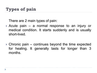 Types of pain
There are 2 main types of pain:
 Acute pain – a normal response to an injury or
medical condition. It starts suddenly and is usually
short-lived.
 Chronic pain – continues beyond the time expected
for healing. It generally lasts for longer than 3
months.
 