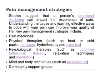 Pain management strategies
Studies suggest that a person’s emotional
wellbeing can impact the experience of pain.
Understanding the cause and learning effective ways
to cope with your pain can improve your quality of
life. Key pain management strategies include:
 Pain medicines
 Physical therapies (such as heat or cold
packs, massage, hydrotherapy and exercise)
 Psychological therapies (such as cognitive
behavioral therapy, relaxation techniques
and meditation)
 Mind and body techniques (such as acupuncture)
 Community support groups.
 