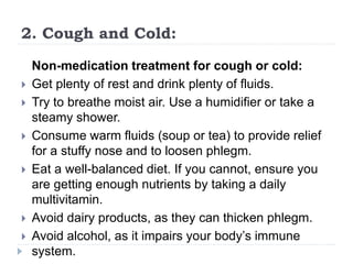 2. Cough and Cold:
Non-medication treatment for cough or cold:
 Get plenty of rest and drink plenty of fluids.
 Try to breathe moist air. Use a humidifier or take a
steamy shower.
 Consume warm fluids (soup or tea) to provide relief
for a stuffy nose and to loosen phlegm.
 Eat a well-balanced diet. If you cannot, ensure you
are getting enough nutrients by taking a daily
multivitamin.
 Avoid dairy products, as they can thicken phlegm.
 Avoid alcohol, as it impairs your body’s immune
system.
 