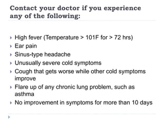 Contact your doctor if you experience
any of the following:
 High fever (Temperature > 101F for > 72 hrs)
 Ear pain
 Sinus-type headache
 Unusually severe cold symptoms
 Cough that gets worse while other cold symptoms
improve
 Flare up of any chronic lung problem, such as
asthma
 No improvement in symptoms for more than 10 days
 