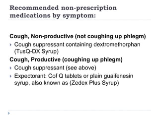 Recommended non-prescription
medications by symptom:
Cough, Non-productive (not coughing up phlegm)
 Cough suppressant containing dextromethorphan
(TusQ-DX Syrup)
Cough, Productive (coughing up phlegm)
 Cough suppressant (see above)
 Expectorant: Cof Q tablets or plain guaifenesin
syrup, also known as (Zedex Plus Syrup)
 
