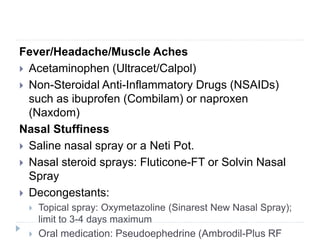 Fever/Headache/Muscle Aches
 Acetaminophen (Ultracet/Calpol)
 Non-Steroidal Anti-Inflammatory Drugs (NSAIDs)
such as ibuprofen (Combilam) or naproxen
(Naxdom)
Nasal Stuffiness
 Saline nasal spray or a Neti Pot.
 Nasal steroid sprays: Fluticone-FT or Solvin Nasal
Spray
 Decongestants:
 Topical spray: Oxymetazoline (Sinarest New Nasal Spray);
limit to 3-4 days maximum
 Oral medication: Pseudoephedrine (Ambrodil-Plus RF
 