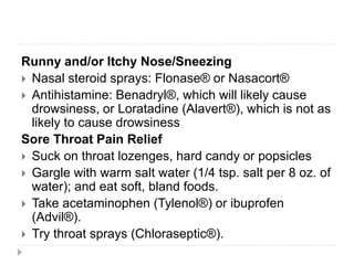 Runny and/or Itchy Nose/Sneezing
 Nasal steroid sprays: Flonase® or Nasacort®
 Antihistamine: Benadryl®, which will likely cause
drowsiness, or Loratadine (Alavert®), which is not as
likely to cause drowsiness
Sore Throat Pain Relief
 Suck on throat lozenges, hard candy or popsicles
 Gargle with warm salt water (1/4 tsp. salt per 8 oz. of
water); and eat soft, bland foods.
 Take acetaminophen (Tylenol®) or ibuprofen
(Advil®).
 Try throat sprays (Chloraseptic®).
 