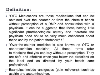 Definition:
 “OTC Medications are those medications that can be
obtained over the counter or from the chemist bench
without prescription of a RMP and consultation with a
physician. It can be suggested that those having little
significant pharmacological activity and therefore the
physician need not to be very much concerned about
these use by the patient themselves.”
 “Over-the-counter medicine is also known as OTC or
nonprescription medicine. All these terms refer
to medicine that you can buy without a prescription. They
are safe and effective when you follow the directions on
the label and as directed by your health care
professional.”
Examples include analgesics (pain relievers), such as
aspirin and acetaminophen.
 