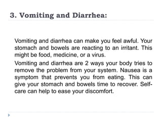 3. Vomiting and Diarrhea:
Vomiting and diarrhea can make you feel awful. Your
stomach and bowels are reacting to an irritant. This
might be food, medicine, or a virus.
Vomiting and diarrhea are 2 ways your body tries to
remove the problem from your system. Nausea is a
symptom that prevents you from eating. This can
give your stomach and bowels time to recover. Self-
care can help to ease your discomfort.
 