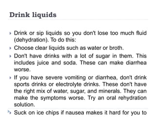 Drink liquids
 Drink or sip liquids so you don't lose too much fluid
(dehydration). To do this:
 Choose clear liquids such as water or broth.
 Don't have drinks with a lot of sugar in them. This
includes juice and soda. These can make diarrhea
worse.
 If you have severe vomiting or diarrhea, don't drink
sports drinks or electrolyte drinks. These don't have
the right mix of water, sugar, and minerals. They can
make the symptoms worse. Try an oral rehydration
solution.
 Suck on ice chips if nausea makes it hard for you to
 