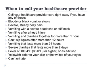 When to call your healthcare provider
Call your healthcare provider care right away if you have
any of these:
 Bloody or black vomit or stools
 Severe, steady belly pain
 Vomiting with a severe headache or stiff neck
 Vomiting after a head injury
 Vomiting and diarrhea together for more than 1 hour
 Can't sip liquids after more than 12 hours
 Vomiting that lasts more than 24 hours
 Severe diarrhea that lasts more than 2 days
 Fever of 100.4°F (38.0°C) or higher, or as advised
 Yellowish color to your skin or the whites of your eyes
 Can't urinate
 
